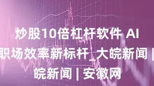 炒股10倍杠杆软件 AI速记,职场效率新标杆_大皖新闻 | 安徽网