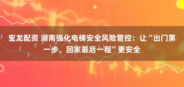 宝龙配资 湖南强化电梯安全风险管控：让“出门第一步、回家最后一程”更安全