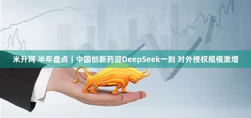 米升网 半年盘点|中国创新药迎DeepSeek一刻 对外授权规模激增