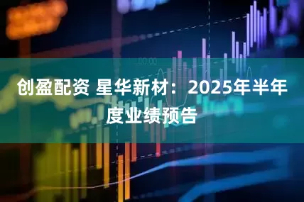 创盈配资 星华新材:2025年半年度业绩预告