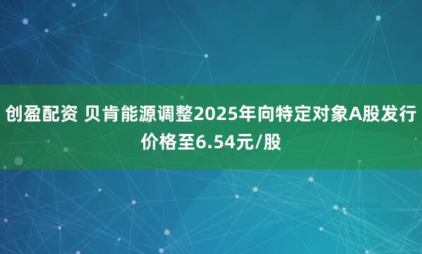 创盈配资 贝肯能源调整2025年向特定对象A股发行价格至6.54元/股