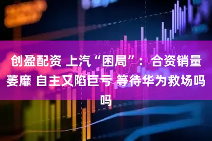 创盈配资 上汽“困局”：合资销量萎靡 自主又陷巨亏 等待华为救场吗