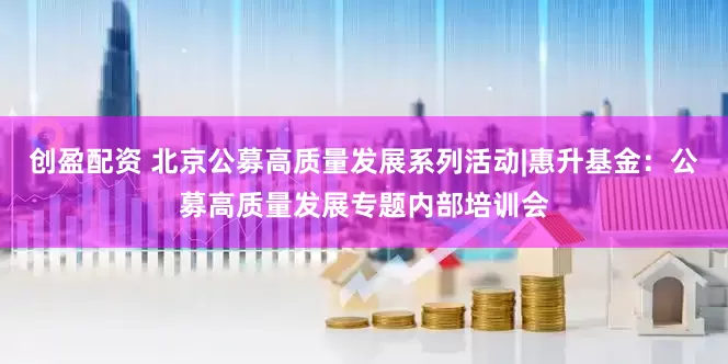 创盈配资 北京公募高质量发展系列活动|惠升基金：公募高质量发展专题内部培训会