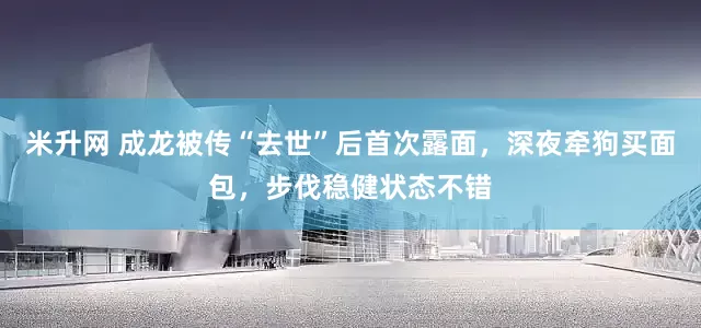 米升网 成龙被传“去世”后首次露面，深夜牵狗买面包，步伐稳健状态不错