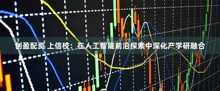 创盈配资 上信校：在人工智能前沿探索中深化产学研融合