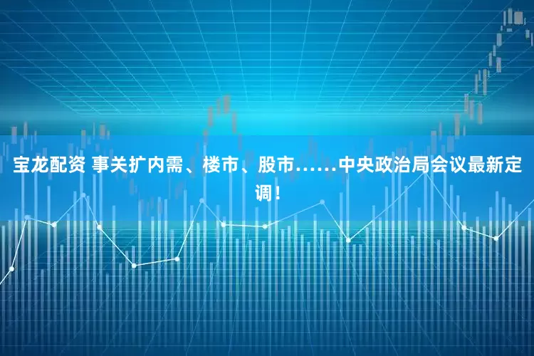 宝龙配资 事关扩内需、楼市、股市……中央政治局会议最新定调！