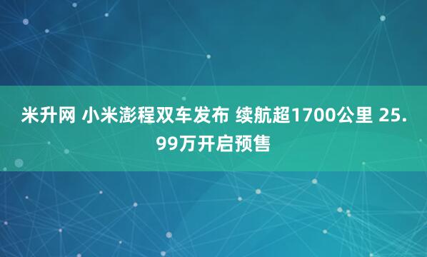 米升网 小米澎程双车发布 续航超1700公里 25.99万开启预售
